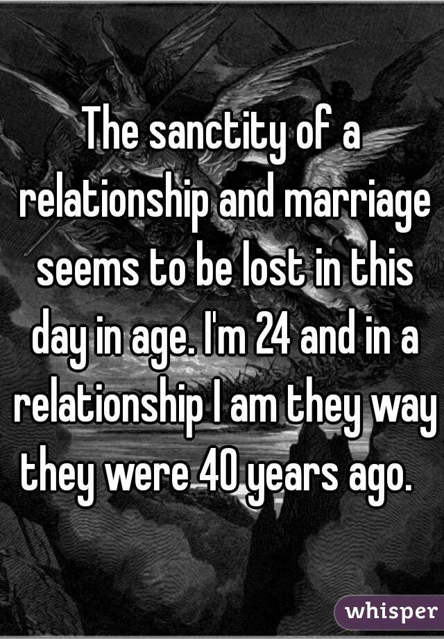 The sanctity of a relationship and marriage seems to be lost in this day in age. I'm 24 and in a relationship I am they way they were 40 years ago.  