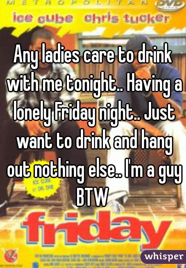 Any ladies care to drink with me tonight.. Having a lonely Friday night.. Just want to drink and hang out nothing else.. I'm a guy BTW 