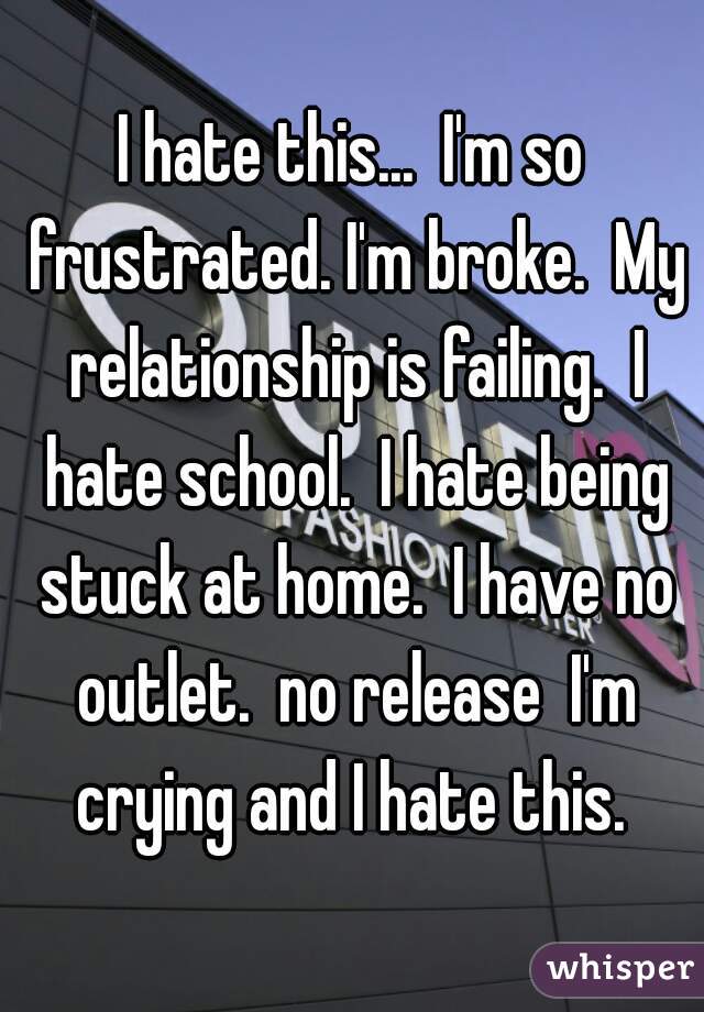 I hate this...  I'm so frustrated. I'm broke.  My relationship is failing.  I hate school.  I hate being stuck at home.  I have no outlet.  no release  I'm crying and I hate this. 