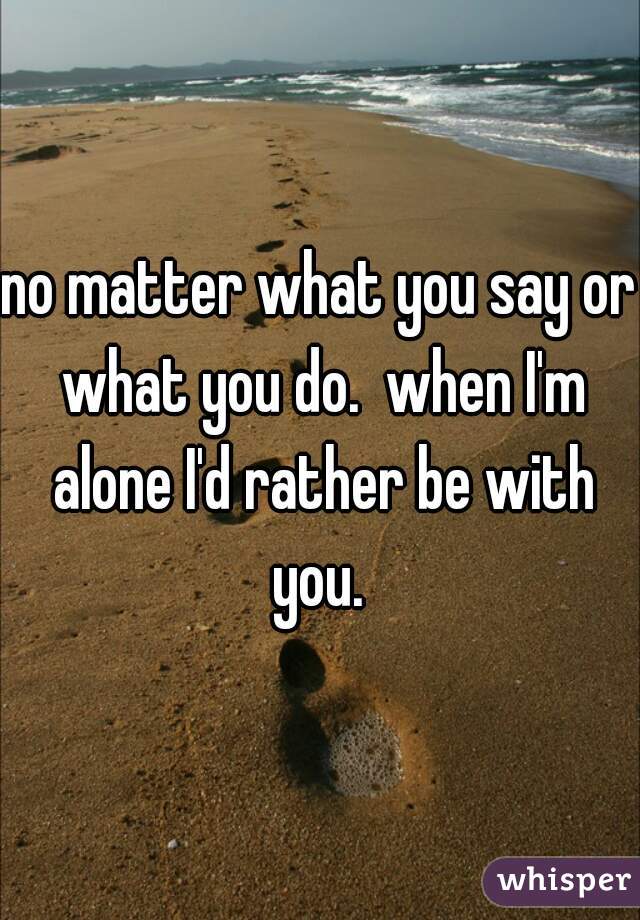 no matter what you say or what you do.  when I'm alone I'd rather be with you. 