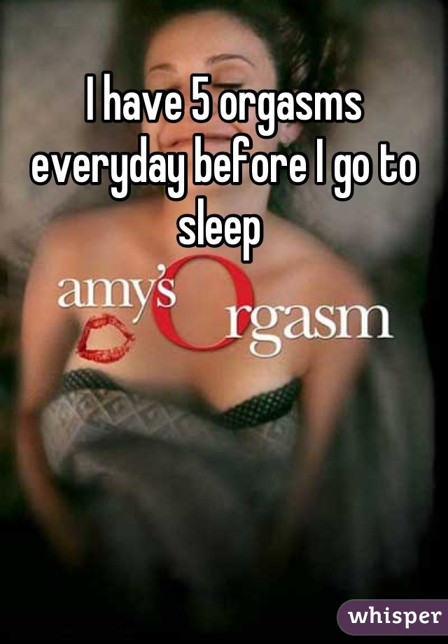 I have 5 orgasms everyday before I go to sleep 