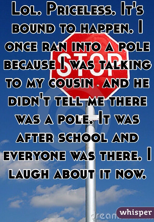 Lol. Priceless. It's bound to happen. I once ran into a pole because I was talking to my cousin  and he didn't tell me there was a pole. It was after school and everyone was there. I laugh about it now. 