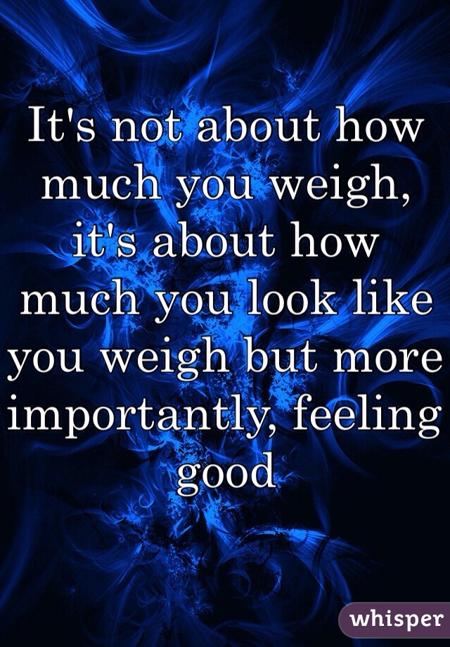 It's not about how much you weigh, it's about how much you look like you weigh but more importantly, feeling good
