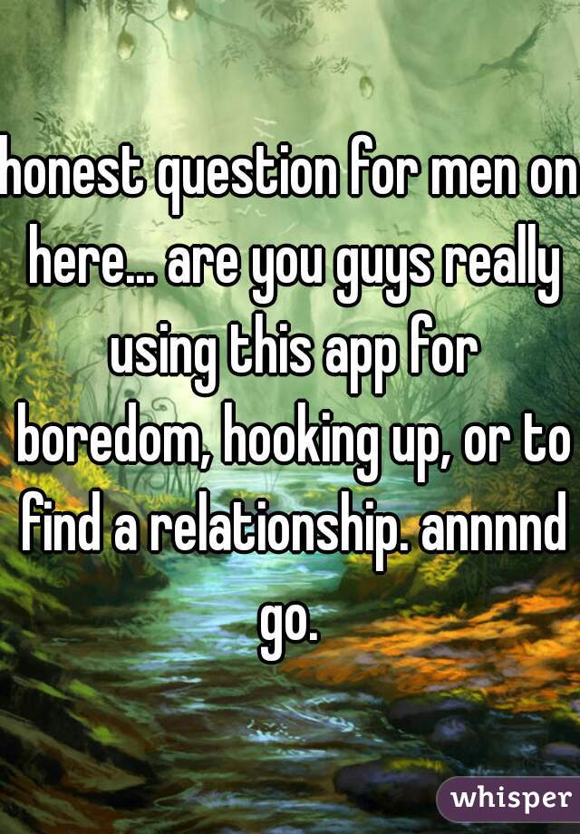 honest question for men on here... are you guys really using this app for boredom, hooking up, or to find a relationship. annnnd go. 