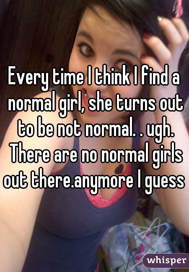 Every time I think I find a normal girl, she turns out to be not normal. . ugh. There are no normal girls out there.anymore I guess 