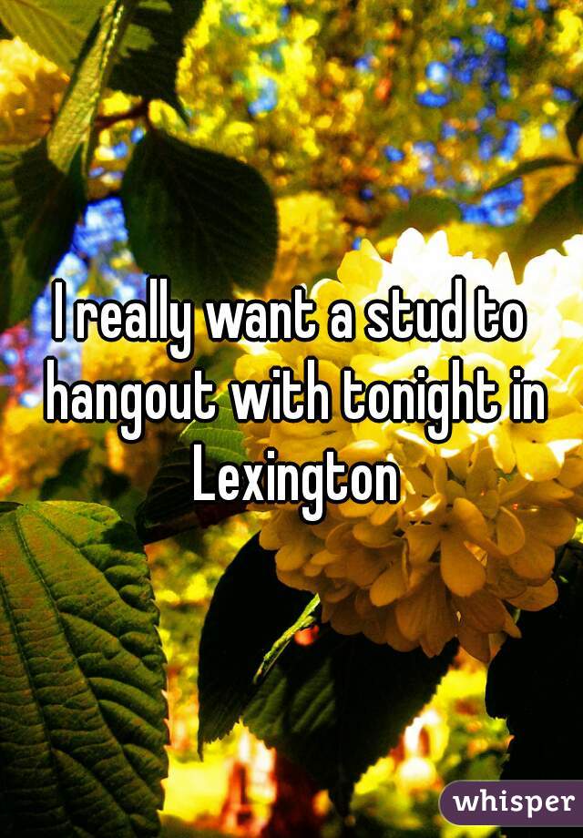 I really want a stud to hangout with tonight in Lexington