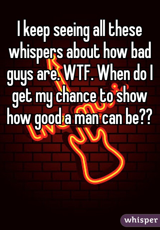 I keep seeing all these whispers about how bad guys are. WTF. When do I get my chance to show how good a man can be??