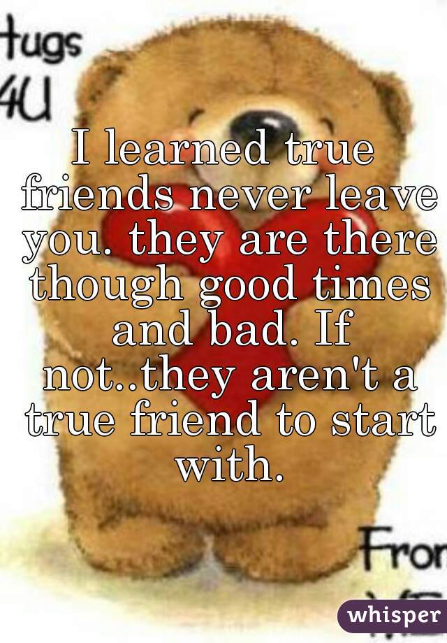 I learned true friends never leave you. they are there though good times and bad. If not..they aren't a true friend to start with.