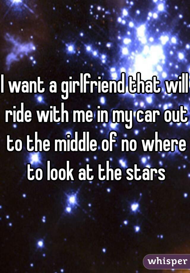 I want a girlfriend that will ride with me in my car out to the middle of no where to look at the stars