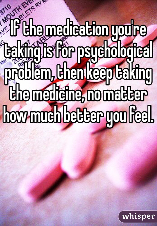 If the medication you're taking is for psychological problem, then keep taking the medicine, no matter how much better you feel. 