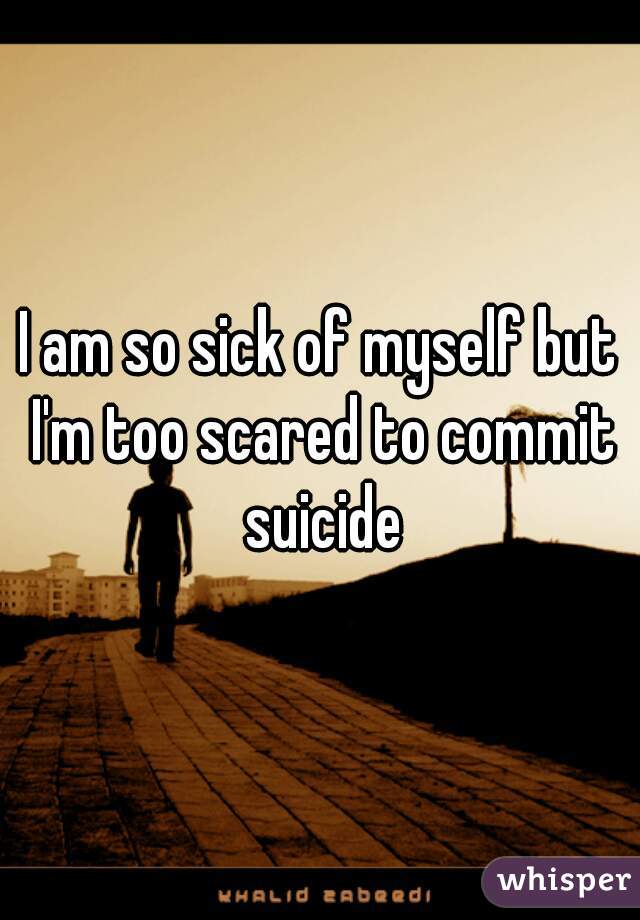 I am so sick of myself but I'm too scared to commit suicide