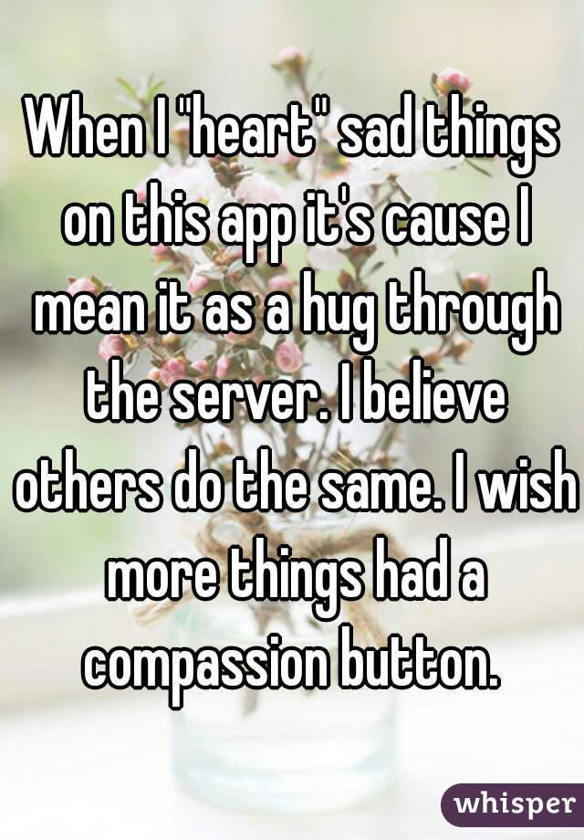When I "heart" sad things on this app it's cause I mean it as a hug through the server. I believe others do the same. I wish more things had a compassion button. 