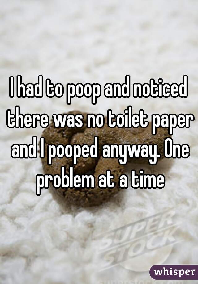 I had to poop and noticed there was no toilet paper and I pooped anyway. One problem at a time