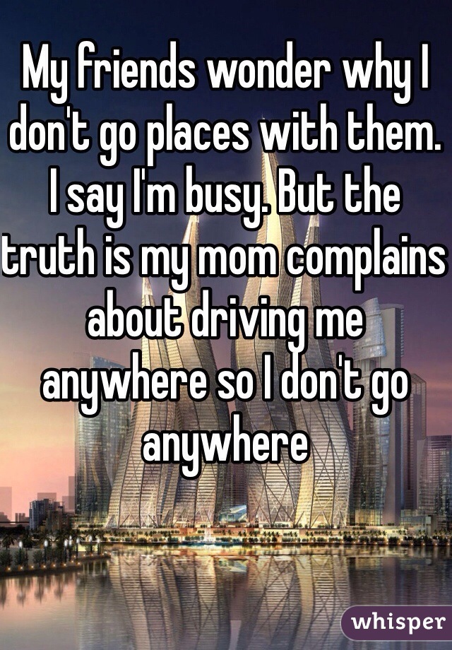 My friends wonder why I don't go places with them. I say I'm busy. But the truth is my mom complains about driving me anywhere so I don't go anywhere