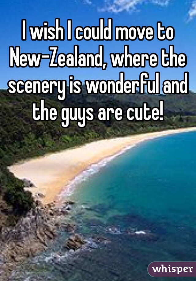 I wish I could move to New-Zealand, where the scenery is wonderful and the guys are cute!