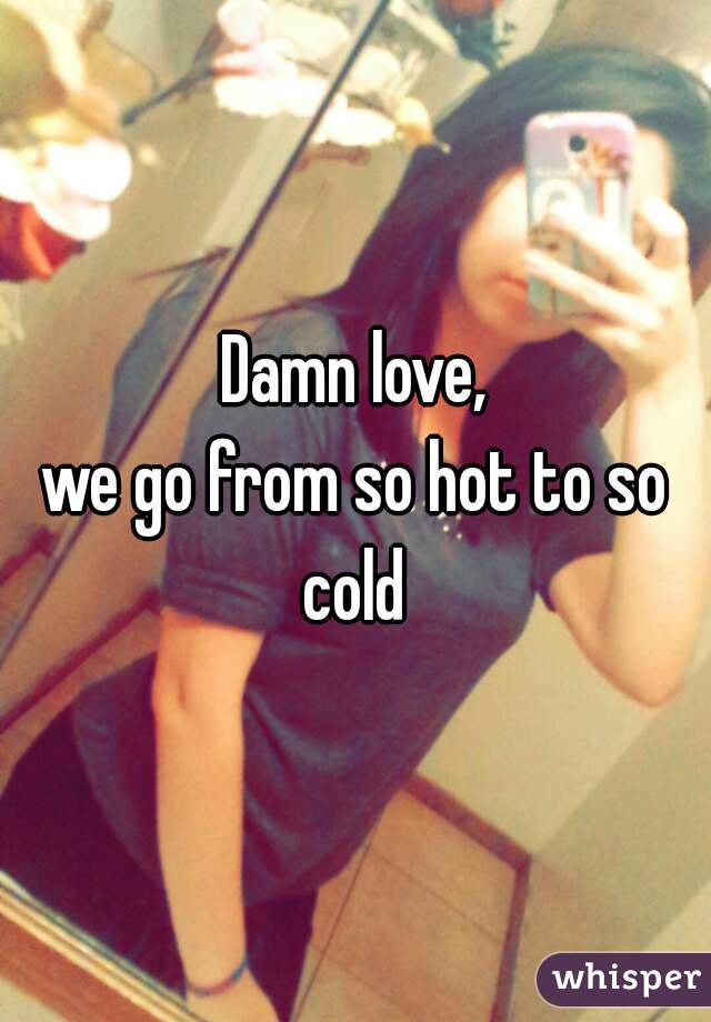 Damn love,
we go from so hot to so cold 
