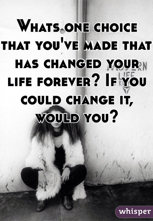 Whats one choice that you've made that has changed your life forever? If you could change it, would you?