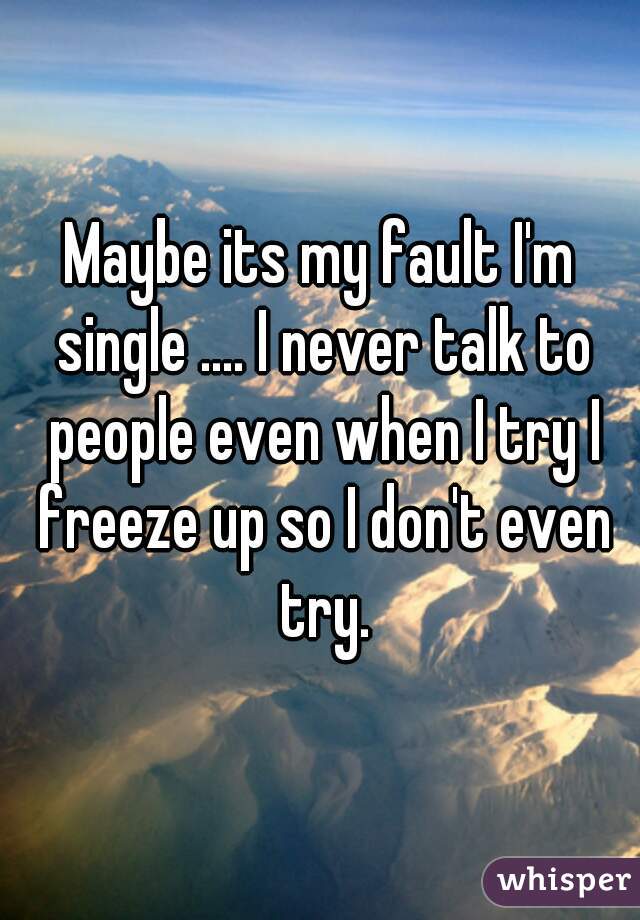 Maybe its my fault I'm single .... I never talk to people even when I try I freeze up so I don't even try.