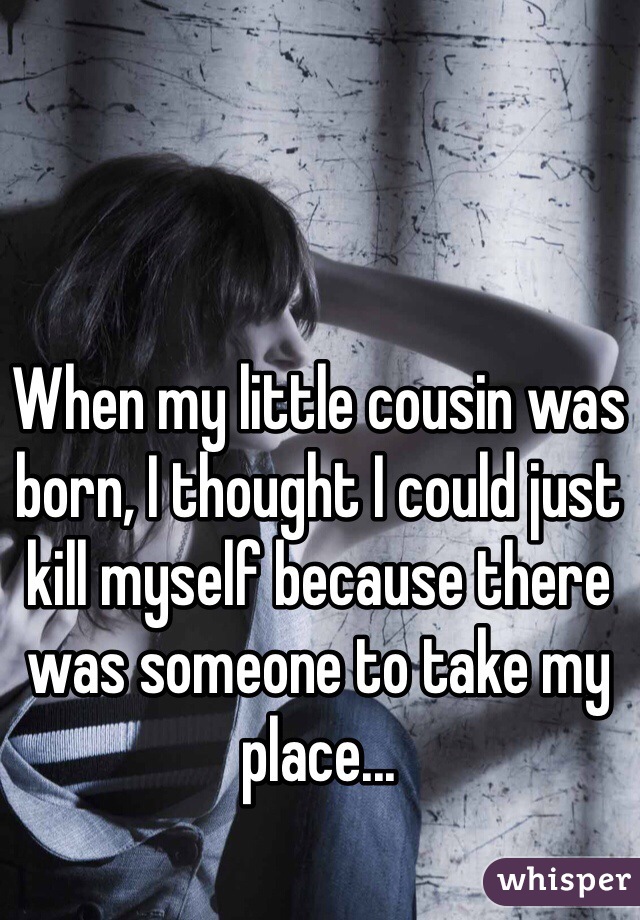 When my little cousin was born, I thought I could just kill myself because there was someone to take my place...