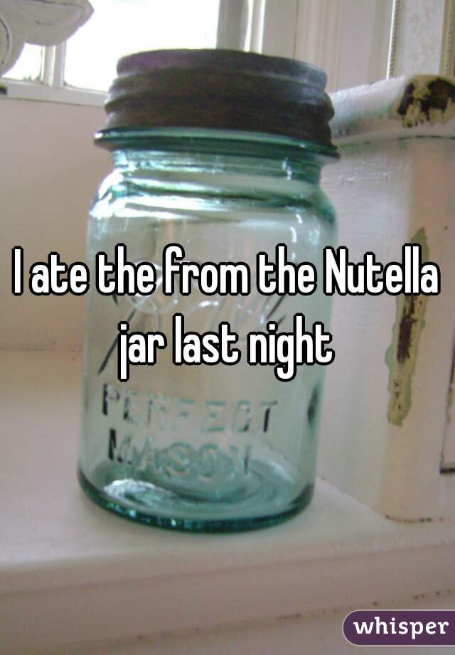 I ate the from the Nutella jar last night 