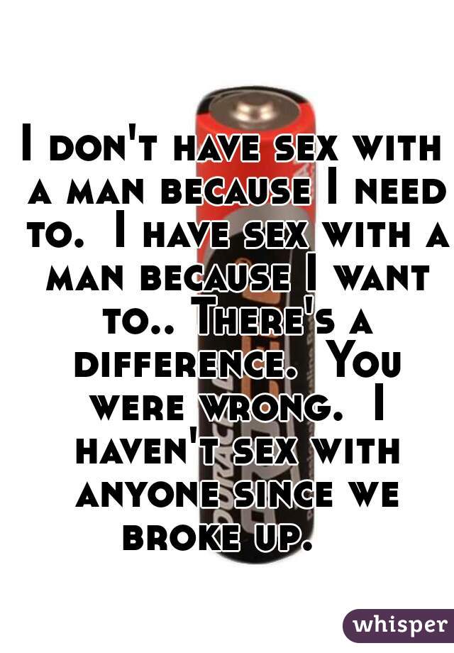 I don't have sex with a man because I need to.  I have sex with a man because I want to.. There's a difference.  You were wrong.  I haven't sex with anyone since we broke up.   