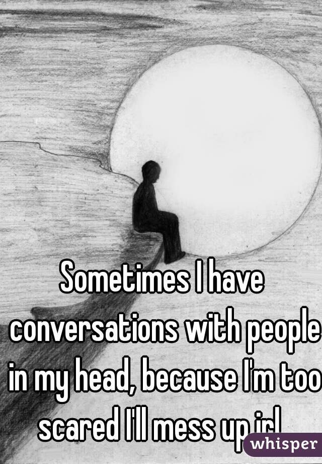 Sometimes I have conversations with people in my head, because I'm too scared I'll mess up irl. 