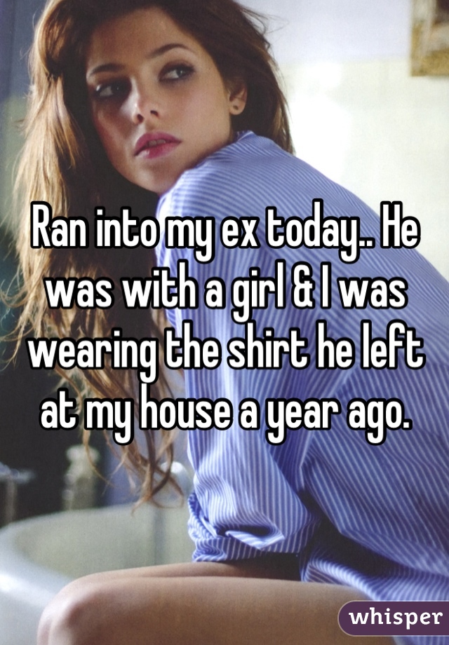 Ran into my ex today.. He was with a girl & I was wearing the shirt he left at my house a year ago.