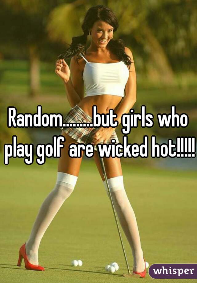 Random.........but girls who play golf are wicked hot!!!!!!
