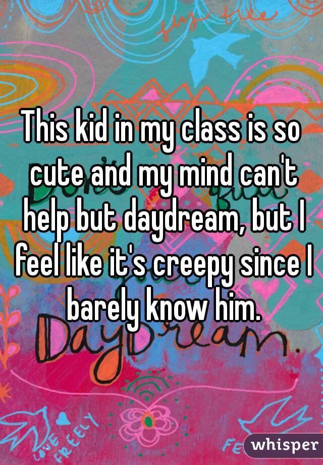 This kid in my class is so cute and my mind can't help but daydream, but I feel like it's creepy since I barely know him.