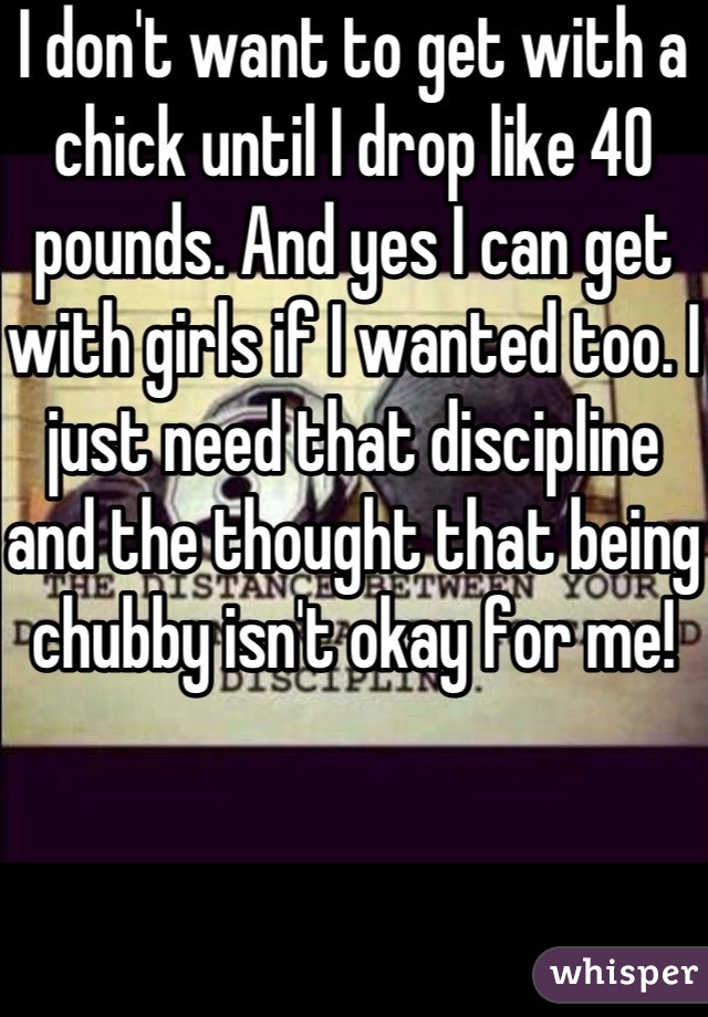 I don't want to get with a chick until I drop like 40 pounds. And yes I can get with girls if I wanted too. I just need that discipline and the thought that being chubby isn't okay for me! 