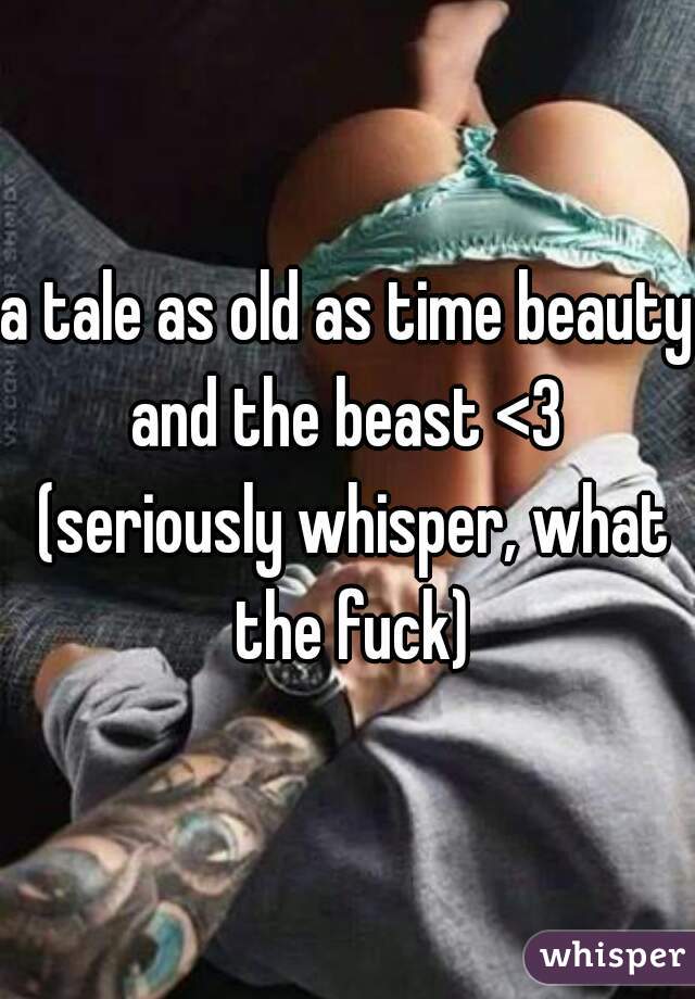 a tale as old as time beauty and the beast <3  (seriously whisper, what the fuck)