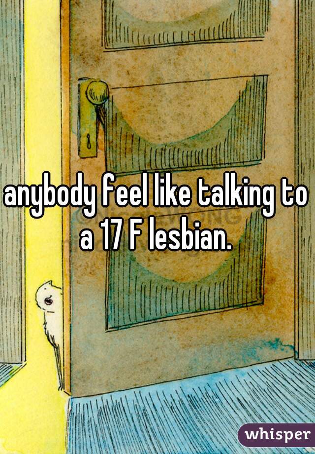 anybody feel like talking to a 17 F lesbian. 