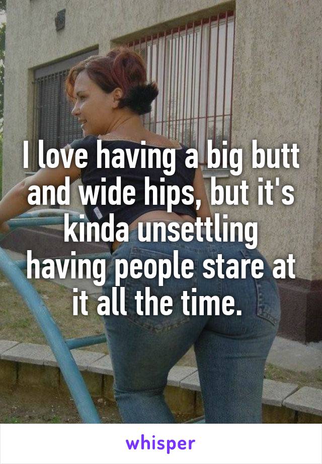 I love having a big butt and wide hips, but it's kinda unsettling having people stare at it all the time. 