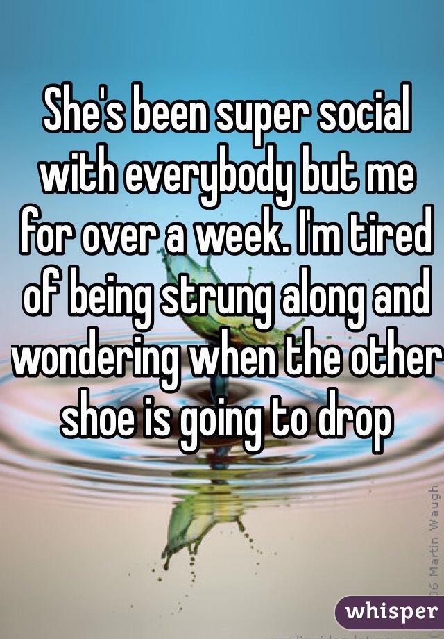 She's been super social with everybody but me for over a week. I'm tired of being strung along and wondering when the other shoe is going to drop