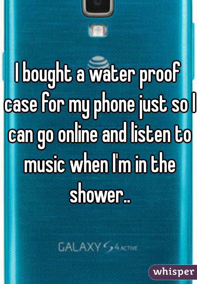 I bought a water proof case for my phone just so I can go online and listen to music when I'm in the shower..