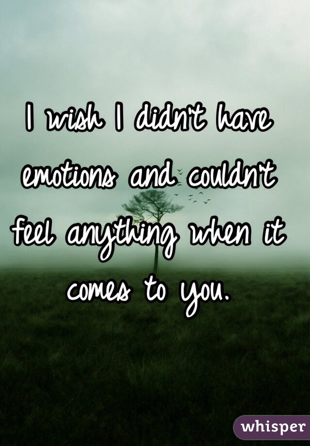 I wish I didn't have emotions and couldn't feel anything when it comes to you.