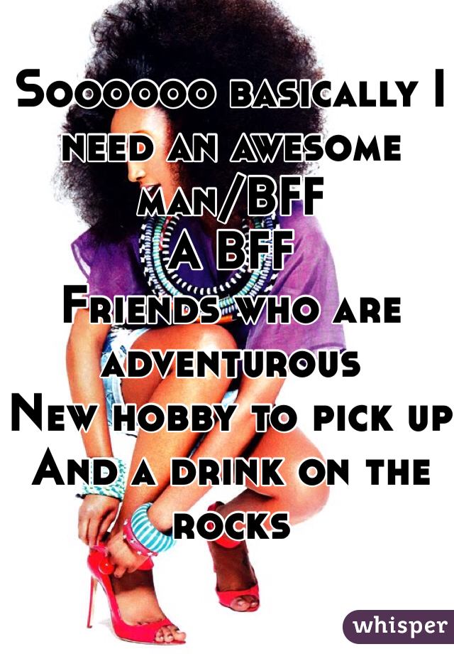 Soooooo basically I need an awesome man/BFF 
A BFF 
Friends who are adventurous 
New hobby to pick up 
And a drink on the rocks