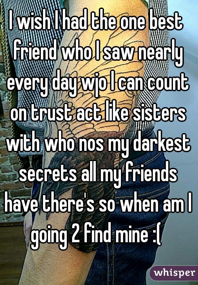 I wish I had the one best friend who I saw nearly every day wjo I can count on trust act like sisters with who nos my darkest secrets all my friends have there's so when am I going 2 find mine :( 