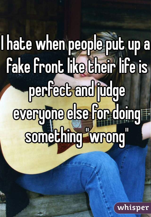 I hate when people put up a fake front like their life is perfect and judge everyone else for doing something "wrong"