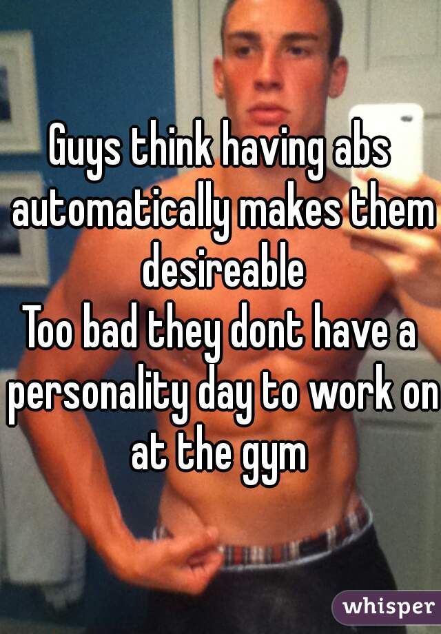 Guys think having abs automatically makes them desireable
Too bad they dont have a personality day to work on at the gym 
 
