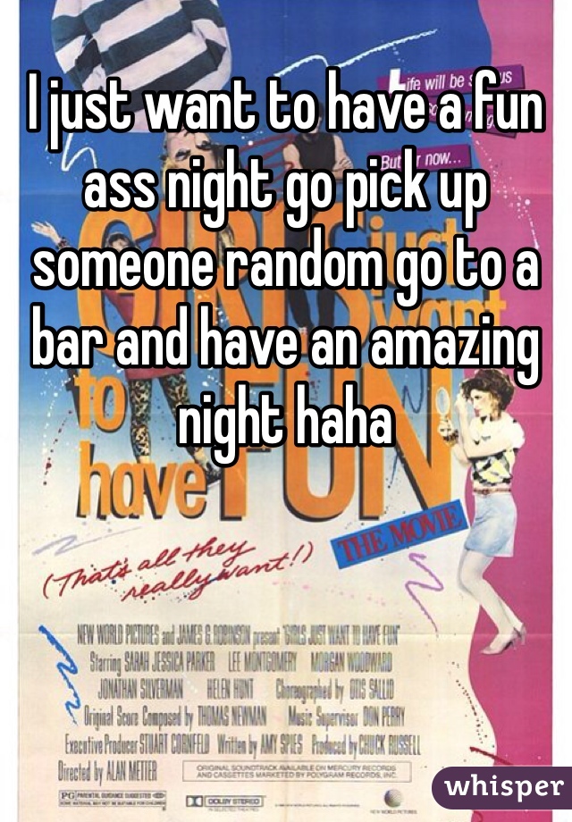 I just want to have a fun ass night go pick up someone random go to a bar and have an amazing night haha 