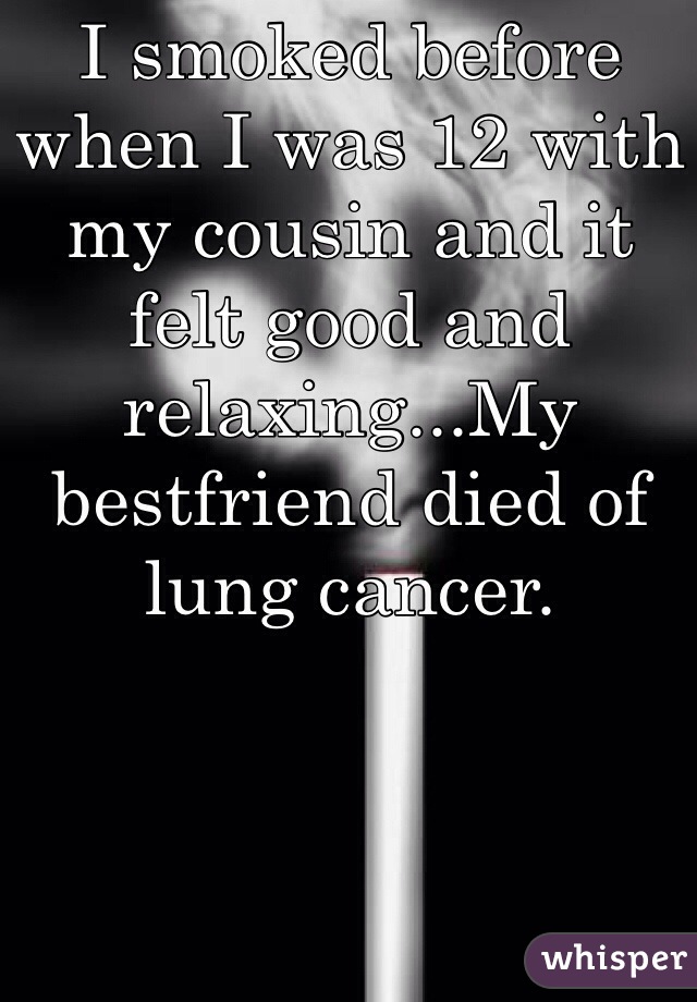 I smoked before when I was 12 with my cousin and it felt good and relaxing...My bestfriend died of lung cancer. 