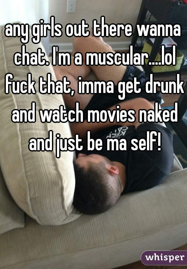any girls out there wanna chat. I'm a muscular....lol fuck that, imma get drunk and watch movies naked and just be ma self!
