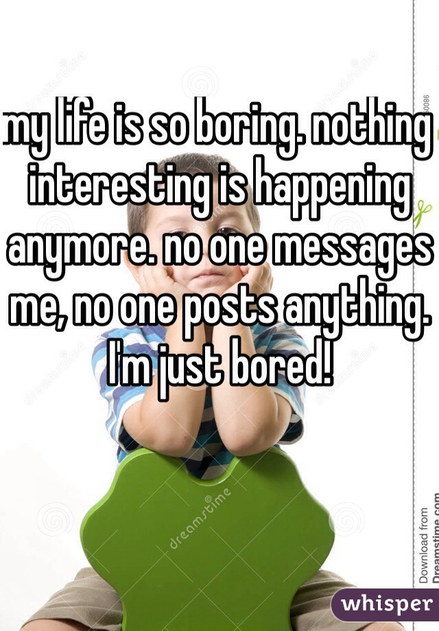 my life is so boring. nothing interesting is happening anymore. no one messages me, no one posts anything. I'm just bored!