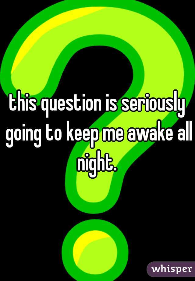 this question is seriously going to keep me awake all night. 