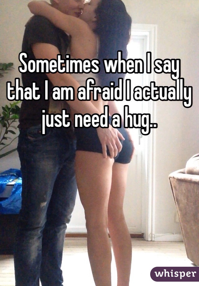 Sometimes when I say that I am afraid I actually just need a hug..