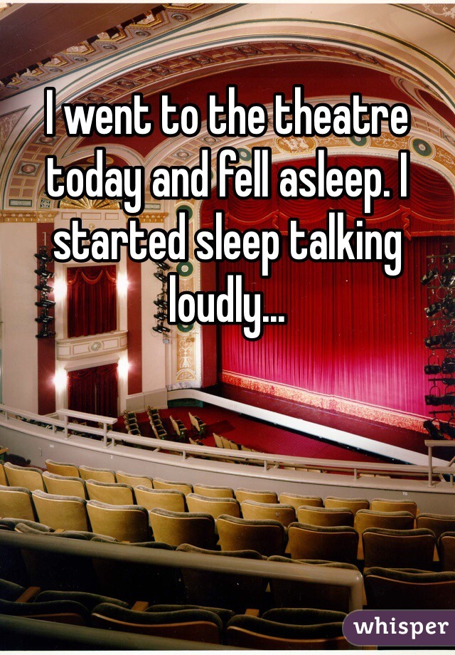 I went to the theatre today and fell asleep. I started sleep talking loudly...