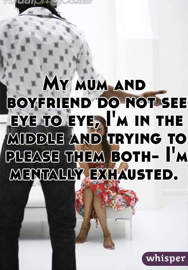 My mum and boyfriend do not see eye to eye, I'm in the middle and trying to please them both- I'm mentally exhausted. 