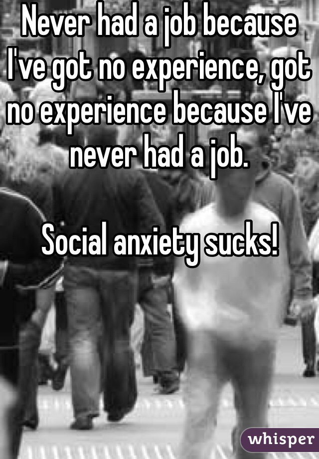 Never had a job because I've got no experience, got no experience because I've never had a job. 

Social anxiety sucks!