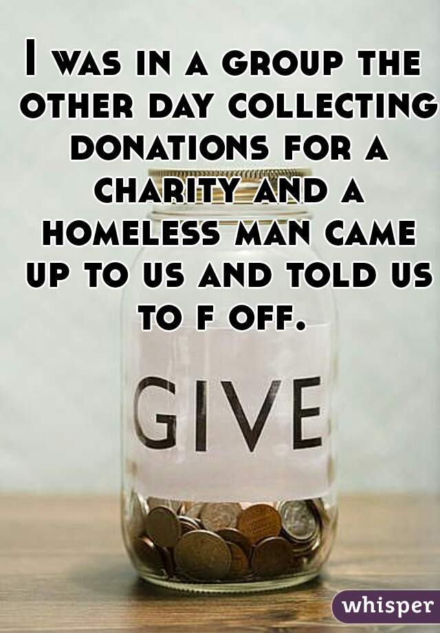 I was in a group the other day collecting donations for a charity and a homeless man came up to us and told us to f off. 
